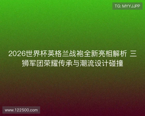2026世界杯英格兰战袍全新亮相解析 三狮军团荣耀传承与潮流设计碰撞